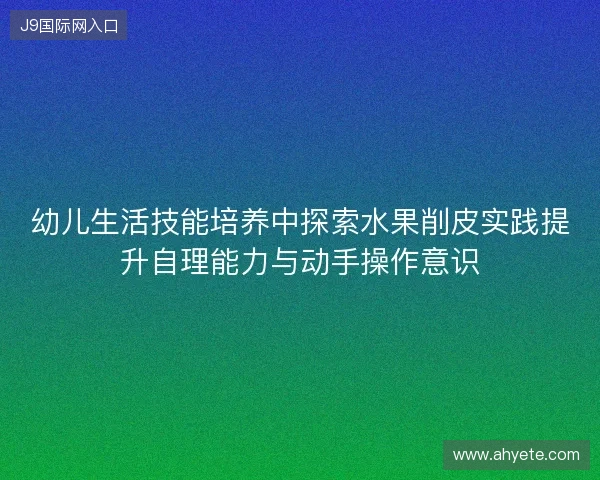 幼儿生活技能培养中探索水果削皮实践提升自理能力与动手操作意识
