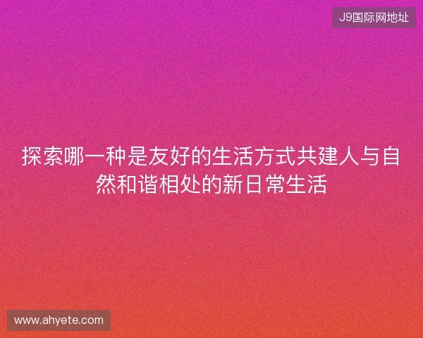 探索哪一种是友好的生活方式共建人与自然和谐相处的新日常生活 探索哪一种是友好的生活方式共建人与自然和谐相处的新日常生活