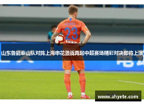山东鲁能泰山队对阵上海申花激战再起中超赛场精彩对决即将上演