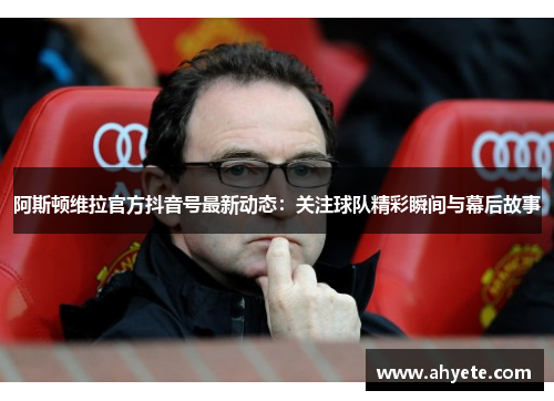 阿斯顿维拉官方抖音号最新动态：关注球队精彩瞬间与幕后故事